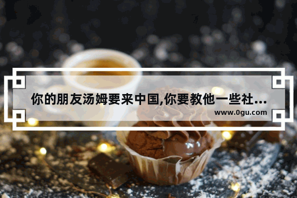 你的朋友汤姆要来中国,你要教他一些社交礼仪英语作文