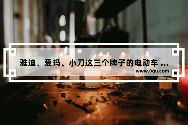 雅迪、爱玛、小刀这三个牌子的电动车 应该如何选择