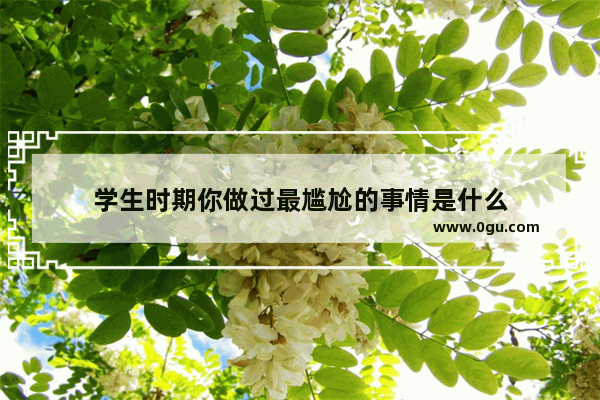 学生时期你做过最尴尬的事情是什么