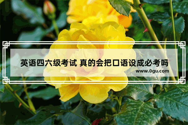 英语四六级考试 真的会把口语设成必考吗