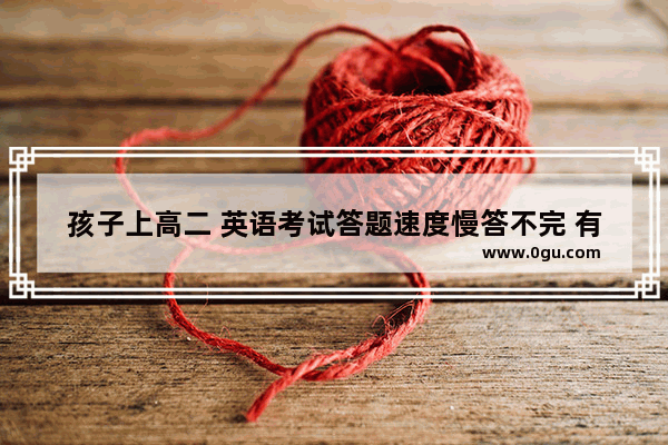 孩子上高二 英语考试答题速度慢答不完 有什么训练方法可以提高答题速度
