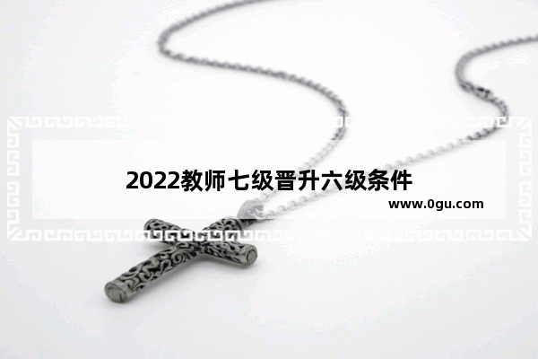 2022教师七级晋升六级条件