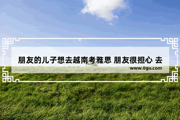 朋友的儿子想去越南考雅思 朋友很担心 去越南不通过旅行社要注意什么