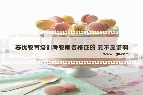 赛优教育培训考教师资格证的 靠不靠谱啊