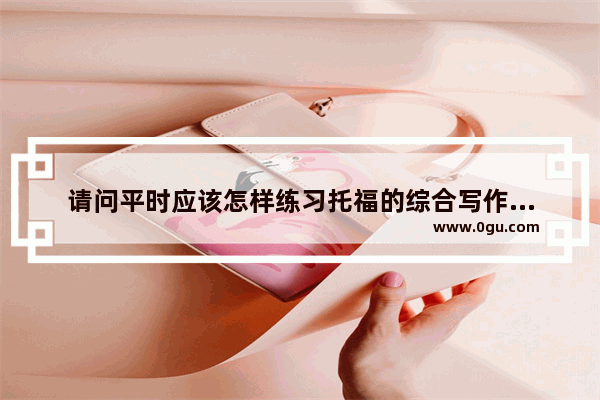 请问平时应该怎样练习托福的综合写作部分呢？我这方面真的是极差
