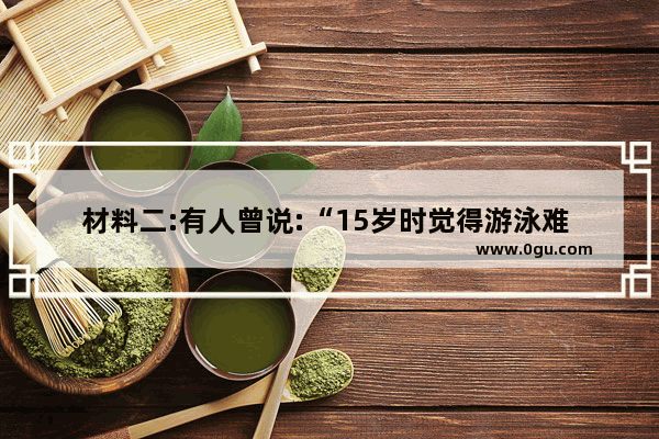 材料二:有人曾说:“15岁时觉得游泳难 放弃游泳 18岁时遇到一个你喜欢的人约你去游泳 你只好说我不会