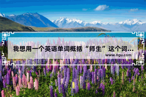 我想用一个英语单词概括“师生”这个词 知道的请告诉下 谢谢
