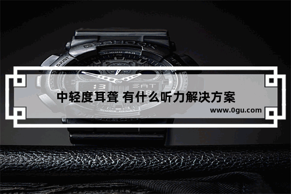中轻度耳聋 有什么听力解决方案