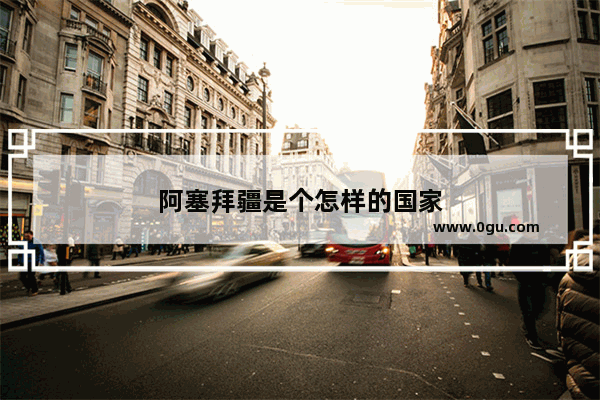 阿塞拜疆是个怎样的国家