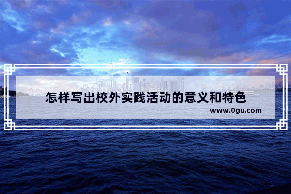 怎样写出校外实践活动的意义和特色