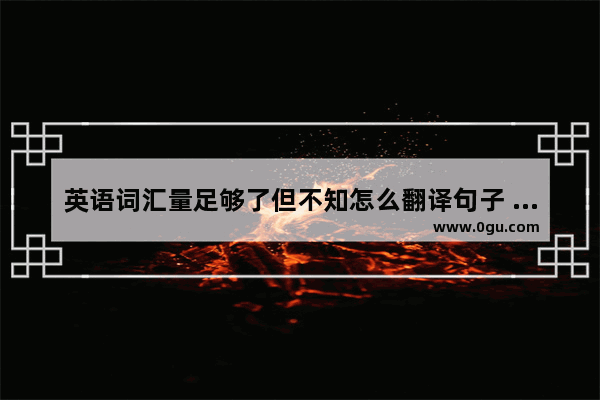 英语词汇量足够了但不知怎么翻译句子 也不好造句 怎么改进？求解答