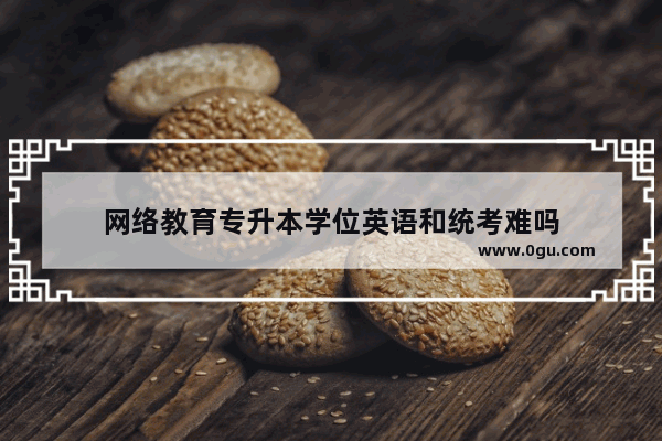 网络教育专升本学位英语和统考难吗
