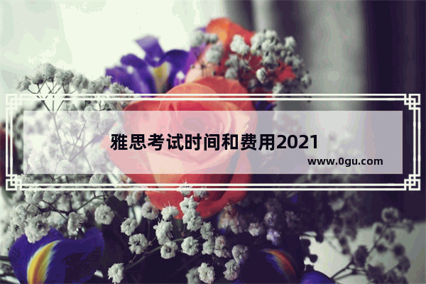 雅思考试时间和费用2021