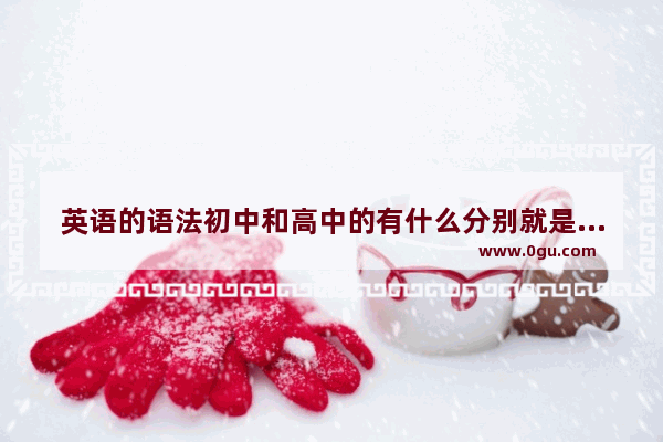 英语的语法初中和高中的有什么分别就是难度差多少