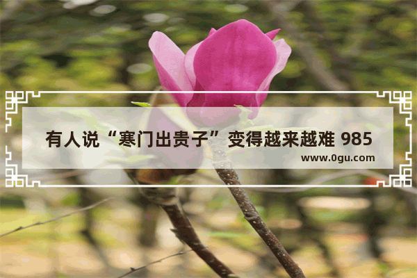 有人说“寒门出贵子”变得越来越难 985、211中的农村学生占比越来越低 是这样吗