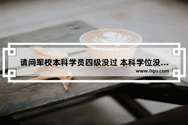 请问军校本科学员四级没过 本科学位没拿到 在部队有没有影响