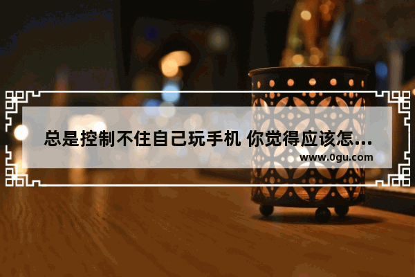 总是控制不住自己玩手机 你觉得应该怎么办