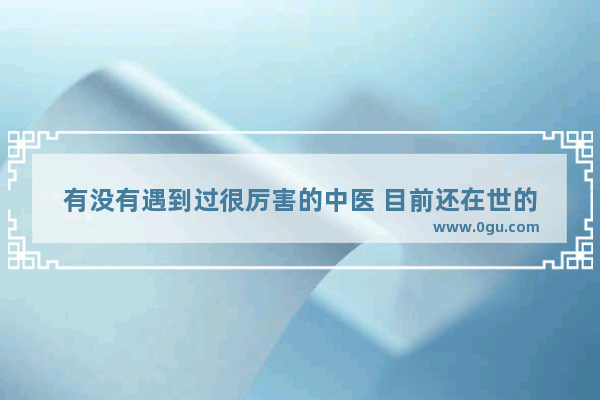 有没有遇到过很厉害的中医 目前还在世的