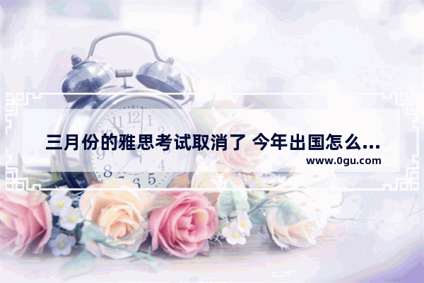 三月份的雅思考试取消了 今年出国怎么办呀