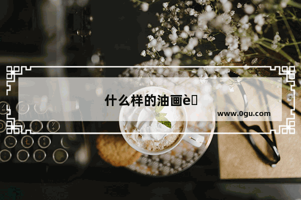 什么样的油画艺术作品会让人心潮澎湃