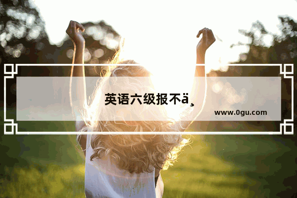 英语六级报不上名为啥
