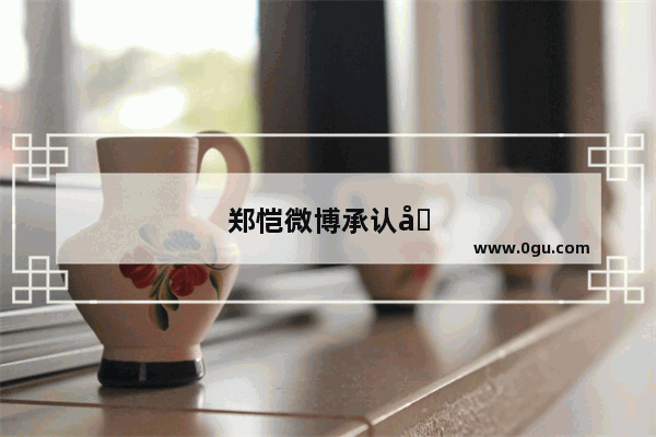 郑恺微博承认分手 为何此前还在节目中秀恩爱呢
