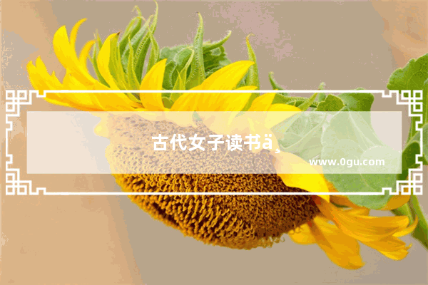 古代女子读书不易 那些才女是如何培养出来的 最厉害的又是谁