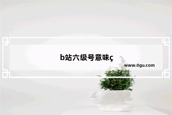 b站六级号意味着什么