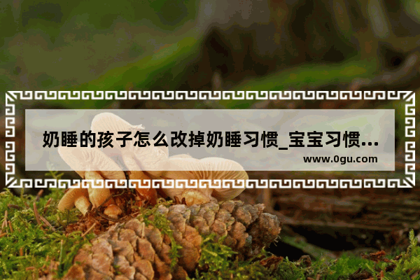 奶睡的孩子怎么改掉奶睡习惯_宝宝习惯了奶睡怎么办