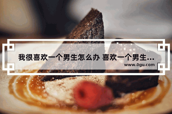 我很喜欢一个男生怎么办 喜欢一个男生怎么办