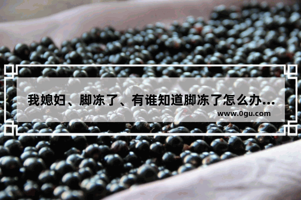 我媳妇、脚冻了、有谁知道脚冻了怎么办吗 脚冻疮怎么办