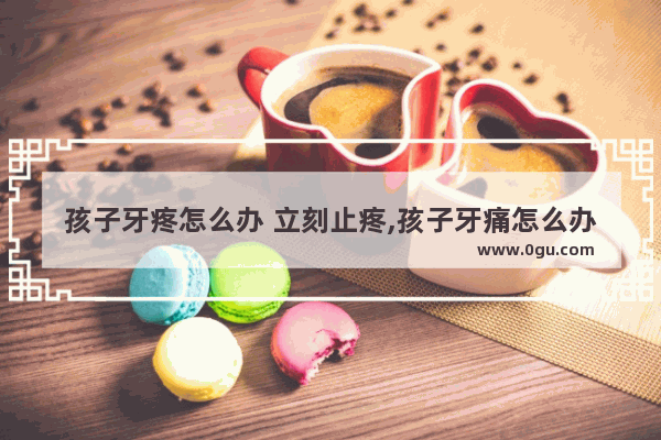 孩子牙疼怎么办 立刻止疼,孩子牙痛怎么办