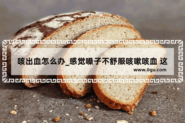 咳出血怎么办_感觉嗓子不舒服咳嗽咳血 这个得怎么样可以快点治疗好呢