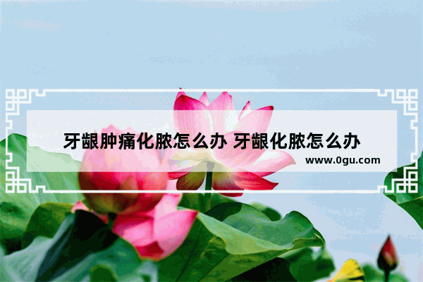 牙龈肿痛化脓怎么办 牙龈化脓怎么办