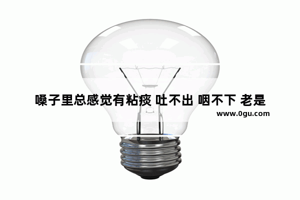 嗓子里总感觉有粘痰 吐不出 咽不下 老是感觉卡着_嗓子总感觉有痰。像是粘在嗓子里一样