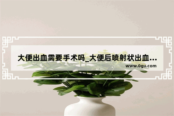大便出血需要手术吗_大便后喷射状出血怎么回事