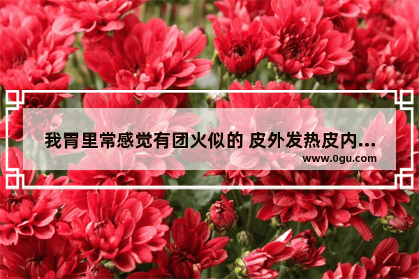我胃里常感觉有团火似的 皮外发热皮内冷是怎么回事_做胃镜后什么病情需要做火检和病理化验