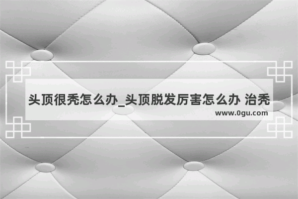 头顶很秃怎么办_头顶脱发厉害怎么办 治秃小妙方