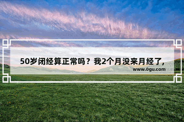 50岁闭经算正常吗？我2个月没来月经了,还没来姨妈怎么办