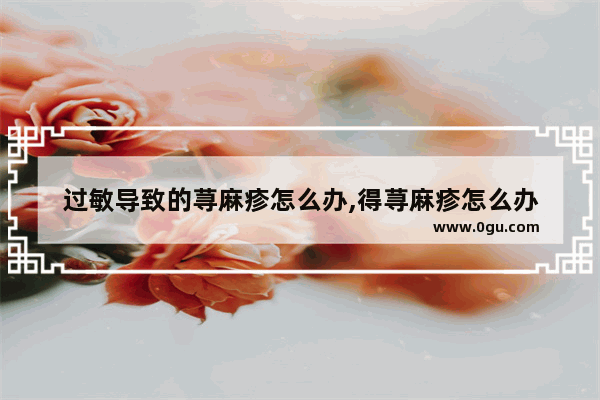 过敏导致的荨麻疹怎么办,得荨麻疹怎么办