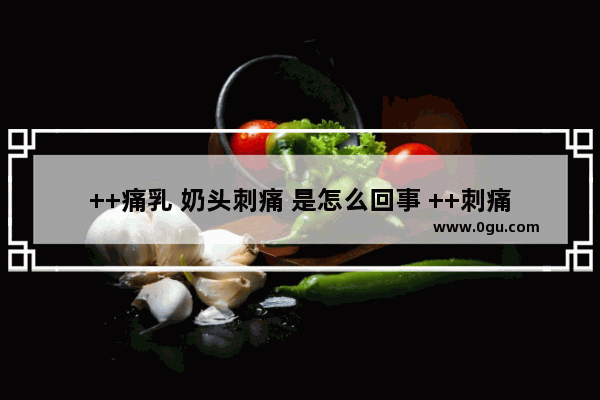 ++痛乳 奶头刺痛 是怎么回事 ++刺痛怎么办