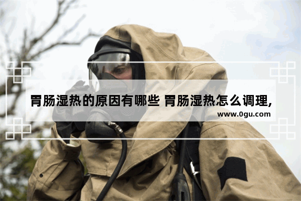 胃肠湿热的原因有哪些 胃肠湿热怎么调理,脾胃湿热怎么办