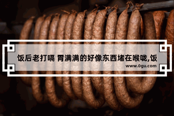 饭后老打嗝 胃满满的好像东西堵在喉咙,饭后打嗝怎么办