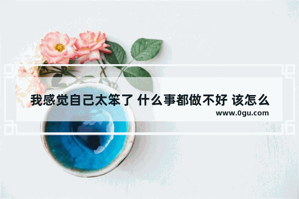 我感觉自己太笨了 什么事都做不好 该怎么办_我发现自己好笨 怎么办