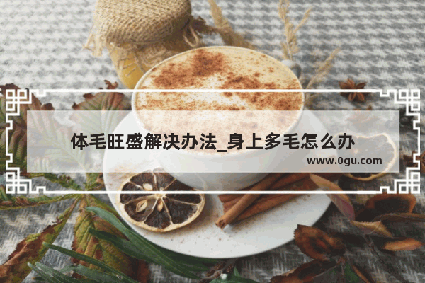 体毛旺盛解决办法_身上多毛怎么办