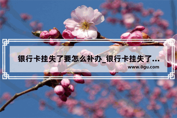银行卡挂失了要怎么补办_银行卡挂失了怎么恢复正常