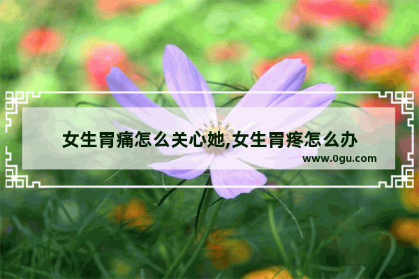女生胃痛怎么关心她,女生胃疼怎么办