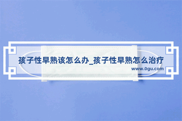 孩子性早熟该怎么办_孩子性早熟怎么治疗