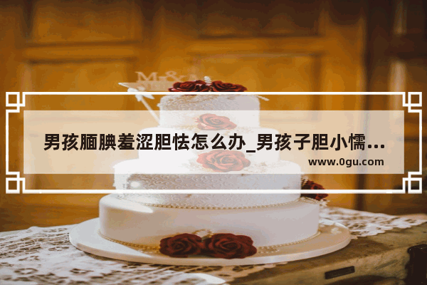 男孩腼腆羞涩胆怯怎么办_男孩子胆小懦弱怎么锻炼