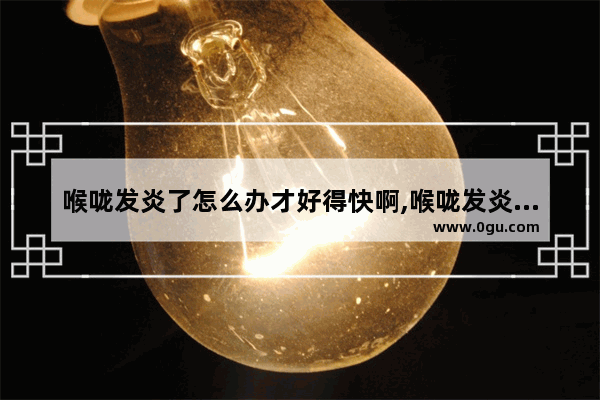 喉咙发炎了怎么办才好得快啊,喉咙发炎痛怎么办